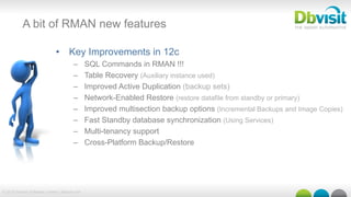 © 2015 Dbvisit Software Limited | dbvisit.com
A bit of RMAN new features
•  Key Improvements in 12c
–  SQL Commands in RMAN !!!
–  Table Recovery (Auxiliary instance used)
–  Improved Active Duplication (backup sets)
–  Network-Enabled Restore (restore datafile from standby or primary)
–  Improved multisection backup options (Incremental Backups and Image Copies)
–  Fast Standby database synchronization (Using Services)
–  Multi-tenancy support
–  Cross-Platform Backup/Restore
 