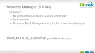 © 2015 Dbvisit Software Limited | dbvisit.com
Recovery Manager (RMAN)
•  Limitations:
–  No parallel backup option (Multiple channels)*
–  No encryption
–  No use of Block Change tracking for fast incremental backups
* DBMS_PARALLEL_EXECUTIVE possible workaround
 