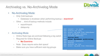 © 2015 Dbvisit Software Limited | dbvisit.com
Archivelog vs. No-Archivelog Mode
•  No-Archivelog Mode:
–  Only Cold backups
•  Database is shutdown when performing backup – downtime!!
–  Other … kind of backup methods include:
•  export/import
•  datapump
•  Archivelog Mode
–  Online Redo logs are archived following a log switch
–  Required for Online Backups
•  No Downtime
–  Note: Does require extra disk space!
–  Make sure you have sufficient redo log groups
SQL> connect / as sysdba
SQL> archive log list;
SQL> select log_mode from v$database;
SQL> show parameter recovery
SQL> shutdown immediate;
SQL> startup mount
SQL> alter database archivelog;
SQL> shutdown immediate;
SQL> startup
SQL> archive log list
SQL> select log_mode from v$database;
 