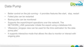 © 2015 Dbvisit Software Limited | dbvisit.com
Data Pump
•  Better control on the job running – it provides features like start, stop, restart
•  Failed jobs can be restarted
•  Backup jobs can be monitored
•  Supports the export/import operations over the network. The
NETWORK_LINK parameter initiate the export using a database link.
•  V$session_longops view can be used for the time estimation for the data
pump jobs
•  It supports interactive mode that allows the dba to monitor or interact with
ongoing jobs
 