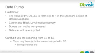 © 2015 Dbvisit Software Limited | dbvisit.com
Data Pump
Limitations:
•  The value of PARALLEL is restricted to 1 in the Standard Edition of
Oracle Database.
•  Cannot use Block-Level media recovery
•  Dumps can not be compressed
•  Data can not be encrypted
Careful if you are exporting from EE to SE.
–  There may be objects that are not supported in SE.
•  Bitmap indexes etc
 