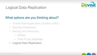 © 2015 Dbvisit Software Limited | dbvisit.com
Logical Data Replication
What options are you thinking about?
•  Oracle Real Application Clusters (RAC)
•  Standby Databases
•  Backup and Recovery
–  RMAN
–  Data Pump (exp/imp)
•  Logical Data Replication
 