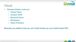 © 2015 Dbvisit Software Limited | dbvisit.com
Cloud
•  Standard Edition works on:
–  Oracle Cloud
–  Amazon AWS
–  Microsoft Azure
–  Rackspace
–  Other Providers
Basically any platform that you can install Oracle you can Install Oracle SE2.
 