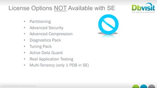© 2015 Dbvisit Software Limited | dbvisit.com
License Options NOT Available with SE
•  Partitioning
•  Advanced Security
•  Advanced Compression
•  Diagnostics Pack
•  Tuning Pack
•  Active Data Guard
•  Real Application Testing
•  Multi-Tenancy (only 1 PDB in SE)
 