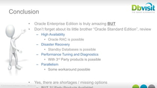 © 2015 Dbvisit Software Limited | dbvisit.com
Conclusion
•  Oracle Enterprise Edition is truly amazing BUT
•  Don’t forget about its little brother “Oracle Standard Edition”, review
–  High Availablity
•  Oracle RAC is possible
–  Disaster Recovery
•  Standby Databases is possible
–  Performance Tuning and Diagnostics
•  With 3rd Party products is possible
–  Parallelism
•  Some workaround possible
•  Yes, there are shortages / missing options
rd
 