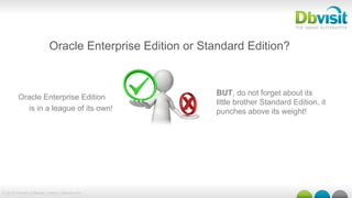 © 2015 Dbvisit Software Limited | dbvisit.com
Oracle Enterprise Edition
is in a league of its own!
Oracle Enterprise Edition or Standard Edition?
BUT, do not forget about its
little brother Standard Edition, it
punches above its weight!
 