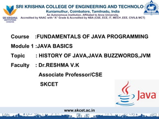 SRI KRISHNA COLLEGE OF ENGINEERING AND TECHNOLOGY
Kuniamuthur, Coimbatore, Tamilnadu, India
An Autonomous Institution, Affiliated to Anna University,
Accredited by NAAC with “A” Grade & Accredited by NBA (CSE, ECE, IT, MECH ,EEE, CIVIL& MCT)
Course :FUNDAMENTALS OF JAVA PROGRAMMING
Module 1 :JAVA BASICS
Topic : HISTORY OF JAVA,JAVA BUZZWORDS,JVM
Faculty : Dr.RESHMA V.K
Associate Professor/CSE
SKCET
www.skcet.ac.in
 