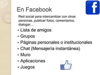En Facebook
 Lista de amigos
 Grupos
 Páginas personales o institucionales
 Chat (Mensajería instantánea)
 Muro
 Aplicaciones
 Juegos
Red social para intercambiar con otras
personas, publicar fotos, comentarios,
dialogar…
 