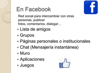 En Facebook
Lista de amigos
Grupos
Páginas personales o institucionales
Chat (Mensajería instantánea)
Muro
Aplicaciones
Juegos
Red social para intercambiar con otras
personas, publicar
fotos, comentarios, dialogar…