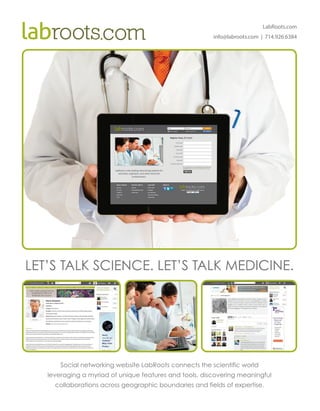 LabRoots.com
info@labroots.com | 714.926.6384
LET’S TALK SCIENCE. LET’S TALK MEDICINE.
Social networking website LabRoots connects the scientific world
leveraging a myriad of unique features and tools, discovering meaningful
collaborations across geographic boundaries and fields of expertise.
 