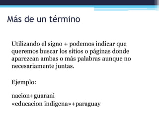 Más de un término
Utilizando el signo + podemos indicar que
queremos buscar los sitios o páginas donde
aparezcan ambas o más palabras aunque no
necesariamente juntas.
Ejemplo:
nacion+guarani
«educacion indigena»+paraguay
 