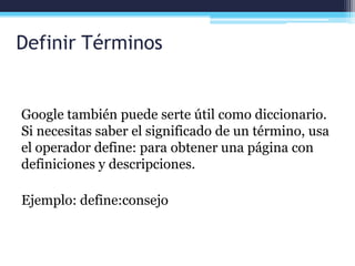 Definir Términos
Google también puede serte útil como diccionario.
Si necesitas saber el significado de un término, usa
el operador define: para obtener una página con
definiciones y descripciones.
Ejemplo: define:consejo
 