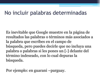 No incluir palabras determinadas
Es inevitable que Google muestre en la página de
resultados las palabras o términos más asociados a
la palabra que escribes en el campo de
búsqueda, pero puedes decirle que no incluya una
palabra o palabras si les pones un [-] delante del
término indeseado, con lo cual depuras la
búsqueda.
Por ejemplo: en guarani –parguay.
 