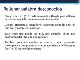 Rellenar palabra desconocida
Con el asterisco [*] le pedimos ayuda a Google para rellenar
la palabra que falta en una oración incompleta.
Google interpreta el operador [*] como un comodín o un “lo
que sea” y completa la oración.
Este truco nos puede ser útil, por ejemplo, si no nos
acordamos del título de una canción.
También podemos emplear el asterisco como respuesta
incompleta a una pregunta: «la independencia de Paraguay
fue*" o "El mate es bueno para *".
 