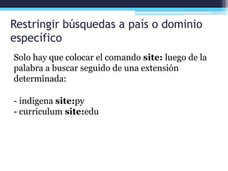 Restringir búsquedas a país o dominio
específico
Solo hay que colocar el comando site: luego de la
palabra a buscar seguido de una extensión
determinada:
- indigena site:py
- curriculum site:edu
 