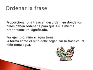 Proporcionar una frase en desorden, en donde los
niños deben ordenarla para que así la misma
proporcione un significado.
Por ejemplo: niño el agua toma,
la forma como el niño debe organizar la frase es: el
niño toma agua.
 