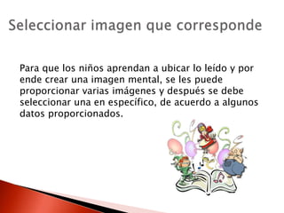Para que los niños aprendan a ubicar lo leído y por
ende crear una imagen mental, se les puede
proporcionar varias imágenes y después se debe
seleccionar una en específico, de acuerdo a algunos
datos proporcionados.
 