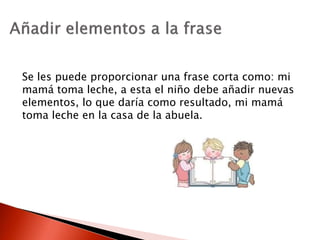 Se les puede proporcionar una frase corta como: mi
mamá toma leche, a esta el niño debe añadir nuevas
elementos, lo que daría como resultado, mi mamá
toma leche en la casa de la abuela.
 