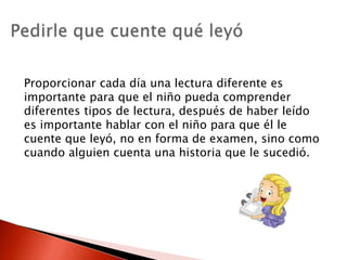 Proporcionar cada día una lectura diferente es
importante para que el niño pueda comprender
diferentes tipos de lectura, después de haber leído
es importante hablar con el niño para que él le
cuente que leyó, no en forma de examen, sino como
cuando alguien cuenta una historia que le sucedió.
 