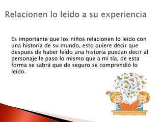 Es importante que los niños relacionen lo leído con
una historia de su mundo, esto quiere decir que
después de haber leído una historia puedan decir al
personaje le paso lo mismo que a mi tía, de esta
forma se sabrá que de seguro se comprendió lo
leído.
 