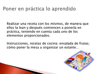 Realizar una receta con los mismos, de manera que
ellos la lean y después comiencen a ponerla en
práctica, teniendo en cuenta cada uno de los
elementos proporcionados.
Instrucciones, recetas de cocina: ensalada de frutas;
cómo poner la mesa u organizar un estante…
 