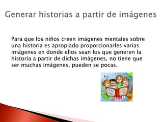 Para que los niños creen imágenes mentales sobre
una historia es apropiado proporcionarles varias
imágenes en donde ellos sean los que generen la
historia a partir de dichas imágenes, no tiene que
ser muchas imágenes, pueden se pocas.
 