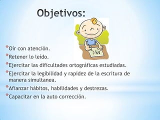 *Oír con atención.
*Retener lo leído.
*Ejercitar las dificultades ortográficas estudiadas.
*Ejercitar la legibilidad y rapidez de la escritura de
manera simultanea.
*Afianzar hábitos, habilidades y destrezas.
*Capacitar en la auto corrección.
 