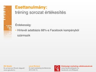 ٳٲԳܱáԲ:
                tréning sorozat értékesítés

                Érdekesség:
                • Hírlevél adatbázis 68%-a Facebook kampányból
                   származik




RG Stúdió                        Lévai Richárd                  Közösségi marketing vállalkozásoknak
És az Internet Önnek dolgozik!   E-mail marketing konferencia   www.facebooktippek.hu
www.rgstudio.hu                  2012.09.13.                    facebook.com/fbtippek
 