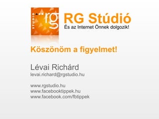 RG Stúdió
               És az Internet Önnek dolgozik!



Köszönöm a figyelmet!

Lévai Richárd
levai.richard@rgstudio.hu

www.rgstudio.hu
www.facebooktippek.hu
www.facebook.com/fbtippek
 