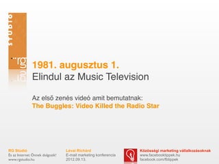 1981. augusztus 1.
              Elindul az Music Television

              Az első zenés videó amit bemutatnak:
              The Buggles: Video Killed the Radio Star




RG Stúdió                        Lévai Richárd                  Közösségi marketing vállalkozásoknak
És az Internet Önnek dolgozik!   E-mail marketing konferencia   www.facebooktippek.hu
www.rgstudio.hu                  2012.09.13.                    facebook.com/fbtippek
 