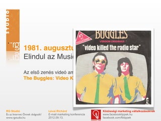 1981. augusztus 1.
              Elindul az Music Television

              Az első zenés videó amit bemutatnak:
              The Buggles: Video Killed the Radio Star




RG Stúdió                        Lévai Richárd                  Közösségi marketing vállalkozásoknak
És az Internet Önnek dolgozik!   E-mail marketing konferencia   www.facebooktippek.hu
www.rgstudio.hu                  2012.09.13.                    facebook.com/fbtippek
 