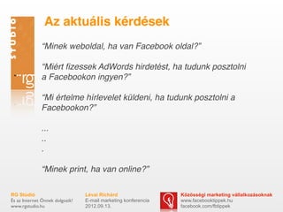 Az aktuális kérdések
              “Minek weboldal, ha van Facebook oldal?”

              “Miért ﬁzessek AdWords hirdetést, ha tudunk posztolni
              a Facebookon ingyen?”

              “Mi értelme hírlevelet küldeni, ha tudunk posztolni a
              Facebookon?”

              ...
              ..
              .

              “Minek print, ha van online?”

RG Stúdió                        Lévai Richárd                  Közösségi marketing vállalkozásoknak
És az Internet Önnek dolgozik!   E-mail marketing konferencia   www.facebooktippek.hu
www.rgstudio.hu                  2012.09.13.                    facebook.com/fbtippek
 