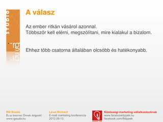 A válasz
                Az ember ritkán vásárol azonnal.
                Többször kell elérni, megszólítani, mire kialakul a bizalom.


                Ehhez több csatorna általában olcsóbb és hatékonyabb.




RG Stúdió                        Lévai Richárd                  Közösségi marketing vállalkozásoknak
És az Internet Önnek dolgozik!   E-mail marketing konferencia   www.facebooktippek.hu
www.rgstudio.hu                  2012.09.13.                    facebook.com/fbtippek
 