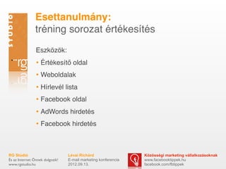 ٳٲԳܱáԲ:
                tréning sorozat értékesítés
                Eszközök:
                • Értékesítő oldal
                • Weboldalak
                • Hírlevél lista
                • Facebook oldal
                • AdWords hirdetés
                • Facebook hirdetés


RG Stúdió                        Lévai Richárd                  Közösségi marketing vállalkozásoknak
És az Internet Önnek dolgozik!   E-mail marketing konferencia   www.facebooktippek.hu
www.rgstudio.hu                  2012.09.13.                    facebook.com/fbtippek
 