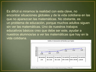 Es difícil si miramos la realidad con esta clave, no
encontrar situaciones globales y de la vida cotidiana en las
que no aparezcan las matemáticas. No obstante, es
un problema de educación, porque muchos adultos siguen
sin ver las matemáticas. Uno de nuestros trabajos
educativos básicos creo que debe ser este, ayudar a
nuestros alumnos/as a ver las matemáticas que hay en la
vida cotidiana.
 