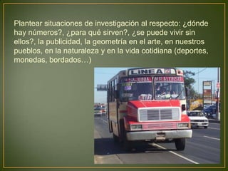 Plantear situaciones de investigación al respecto: ¿dónde
hay números?, ¿para qué sirven?, ¿se puede vivir sin
ellos?, la publicidad, la geometría en el arte, en nuestros
pueblos, en la naturaleza y en la vida cotidiana (deportes,
monedas, bordados…)
 