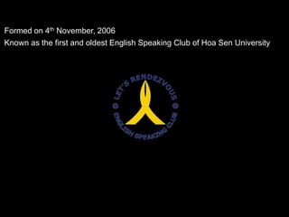 Formed on 4th November, 2006<br />Known as the first and oldest English Speaking Club of Hoa Sen University<br />