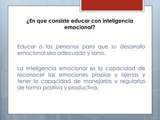 ¿En que consiste educar con inteligencia
emocional?
Educar a las personas para que su desarrollo
emocional sea adecuado y sano.
La inteligencia emocional es la capacidad de
reconocer las emociones propias y ajenas y
tener la capacidad de manejarlas y regularlas
de forma positiva y productiva.

 