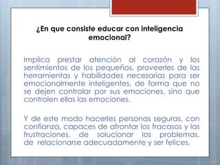 ¿En que consiste educar con inteligencia
emocional?
Implica prestar atención al corazón y los
sentimientos de los pequeños, proveerles de las
herramientas y habilidades necesarias para ser
emocionalmente inteligentes, de forma que no
se dejen controlar por sus emociones, sino que
controlen ellos las emociones.
Y de este modo hacerles personas seguras, con
confianza, capaces de afrontar los fracasos y las
frustraciones, de solucionar los problemas,
de relacionarse adecuadamente y ser felices.

 
