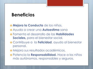 Beneficios
 Mejora

la Conducta de los niños.
 Ayuda a crear una Autoestima sana
 Fomenta el desarrollo de las Habilidades
Sociales, para el bienestar social.
 Contribuye a la Felicidad, ayuda al bienestar
personal.
 Mejora sus resultados académicos.
 Potencia la Responsabilidad. Hace a los niños
más autónomos, responsables y seguros.

 