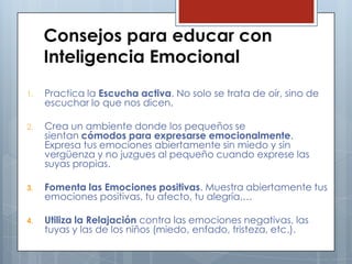 Consejos para educar con
Inteligencia Emocional
1.

Practica la Escucha activa. No solo se trata de oír, sino de
escuchar lo que nos dicen.

2.

Crea un ambiente donde los pequeños se
sientan cómodos para expresarse emocionalmente.
Expresa tus emociones abiertamente sin miedo y sin
vergüenza y no juzgues al pequeño cuando exprese las
suyas propias.

3.

Fomenta las Emociones positivas. Muestra abiertamente tus
emociones positivas, tu afecto, tu alegría,…

4.

Utiliza la Relajación contra las emociones negativas, las
tuyas y las de los niños (miedo, enfado, tristeza, etc.).

 