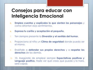 Consejos para educar con
Inteligencia Emocional
5.

Emplea cuentos y explícales lo que sienten los personajes y
como afrontan esos sentimientos.

6.

Expresa tu cariño y aceptación al pequeño.

7.

Ten siempre presente la Diversión y el sentido del humor.

8.

Proporciona al niño un Clima de seguridad donde pueda ser
el mismo.

9.

Enséñale a defender sus propios derechos y a respetar los
derechos de los demás.

10.

10. Asegúrate de emplear siempre Expectativas positivas y
Lenguaje positivo. Hazle ver qué crees que puede y lo hará,
será capaz.

 