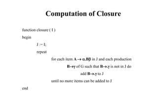 Computation of Closure
function closure ( I )
begin
J := I;
repeat
for each item A  .B in J and each production
B of G such that B. is not in J do
add B. to J
until no more items can be added to J
end
 
