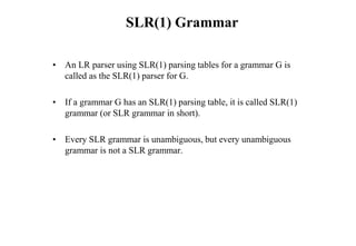 SLR(1) Grammar
• An LR parser using SLR(1) parsing tables for a grammar G is
called as the SLR(1) parser for G.
• If a grammar G has an SLR(1) parsing table, it is called SLR(1)
grammar (or SLR grammar in short).
• Every SLR grammar is unambiguous, but every unambiguous
grammar is not a SLR grammar.
 