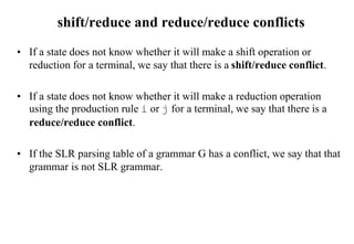 shift/reduce and reduce/reduce conflicts
• If a state does not know whether it will make a shift operation or
reduction for a terminal, we say that there is a shift/reduce conflict.
• If a state does not know whether it will make a reduction operation
using the production rule i or j for a terminal, we say that there is a
reduce/reduce conflict.
• If the SLR parsing table of a grammar G has a conflict, we say that that
grammar is not SLR grammar.
 
