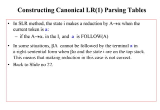 Constructing Canonical LR(1) Parsing Tables
• In SLR method, the state i makes a reduction by A when the
current token is a:
– if the A. in the Ii and a is FOLLOW(A)
• In some situations, A cannot be followed by the terminal a in
a right-sentential form when  and the state i are on the top stack.
This means that making reduction in this case is not correct.
• Back to Slide no 22.
 