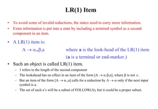 LR(1) Item
• To avoid some of invalid reductions, the states need to carry more information.
• Extra information is put into a state by including a terminal symbol as a second
component in an item.
• A LR(1) item is:
A  .,a where a is the look-head of the LR(1) item
(a is a terminal or end-marker.)
• Such an object is called LR(1) item.
– 1 refers to the length of the second component
– The lookahead has no effect in an item of the form [A  .,a], where  is not .
– But an item of the form [A  .,a] calls for a reduction by A   only if the next input
symbol is a.
– The set of such a’s will be a subset of FOLLOW(A), but it could be a proper subset.
 