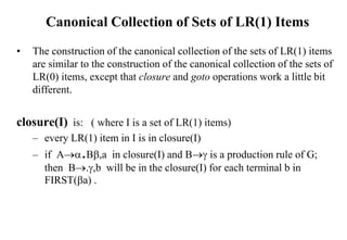 Canonical Collection of Sets of LR(1) Items
• The construction of the canonical collection of the sets of LR(1) items
are similar to the construction of the canonical collection of the sets of
LR(0) items, except that closure and goto operations work a little bit
different.
closure(I) is: ( where I is a set of LR(1) items)
– every LR(1) item in I is in closure(I)
– if A.B,a in closure(I) and B is a production rule of G;
then B.,b will be in the closure(I) for each terminal b in
FIRST(a) .
 