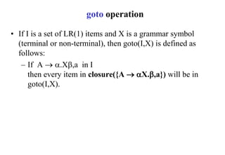 goto operation
• If I is a set of LR(1) items and X is a grammar symbol
(terminal or non-terminal), then goto(I,X) is defined as
follows:
– If A  .X,a in I
then every item in closure({A  X.,a}) will be in
goto(I,X).
 