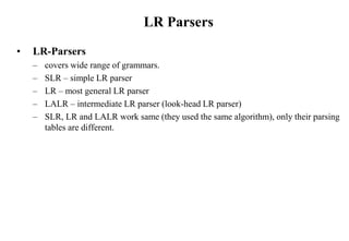LR Parsers
• LR-Parsers
– covers wide range of grammars.
– SLR – simple LR parser
– LR – most general LR parser
– LALR – intermediate LR parser (look-head LR parser)
– SLR, LR and LALR work same (they used the same algorithm), only their parsing
tables are different.
 
